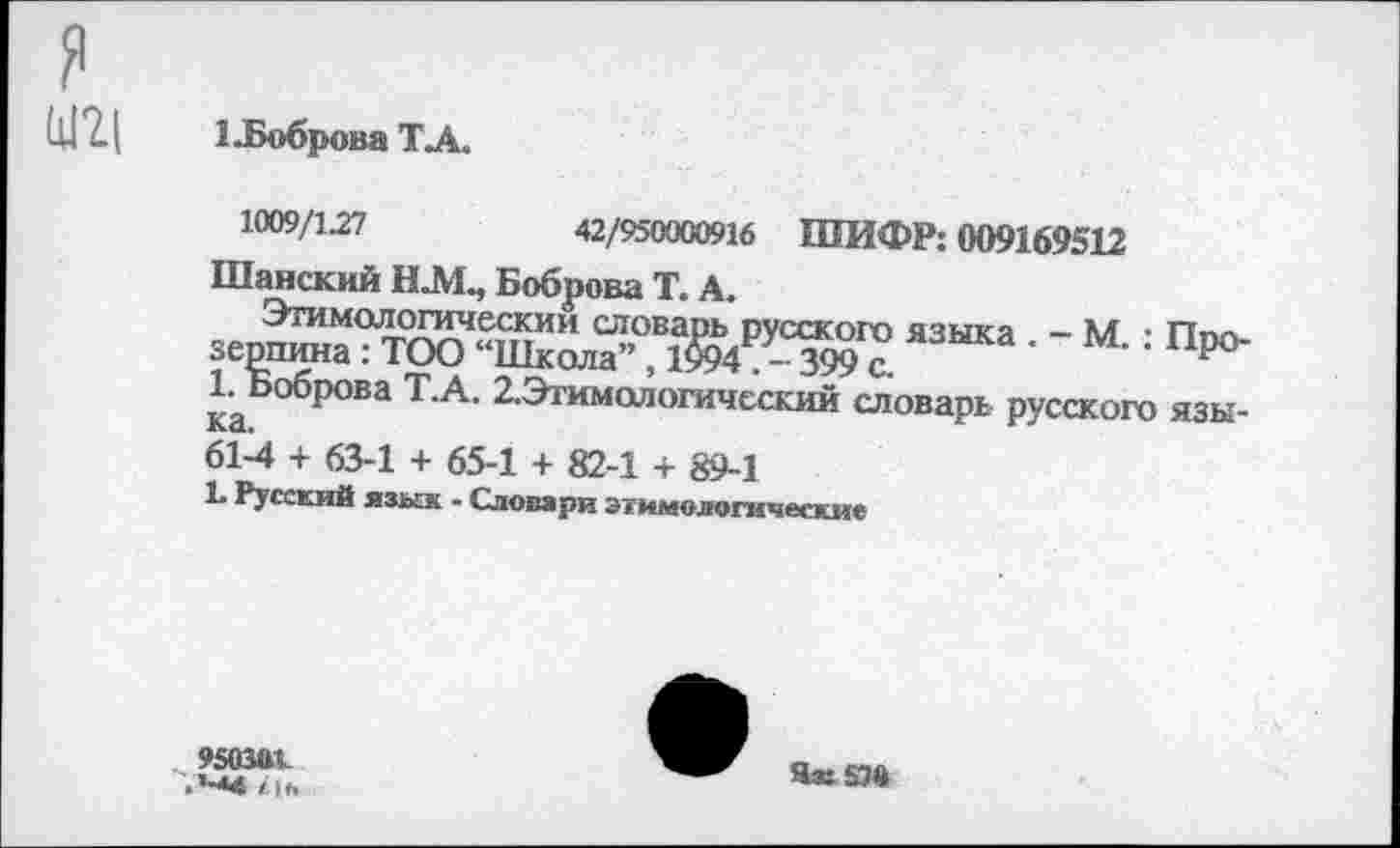 ﻿я
1 -Боброва ТА.
1009/127	42/950000916 ШИФР: 009169512
Шанский Н.М., Боброва Т. А.
Этимологический словарь р зерпина: ТОО “Школа”, 1994 . 1. Боб] ~	-
ка.
61-4 + 63-1 + 65-1 + 82-1 + 89-1
Ь Русский язык - Словари этимологические
Этимологический словарь русского языка . - М.: Прошина : ТОО “Школа”, 1&4 . - 399 с.
„Зрова Т.А. 2.Этимологический словарь русского язы-
950ЧК .*-<4 / о.
Ям 57«